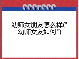幼师女朋友怎么样("幼师女友如何")