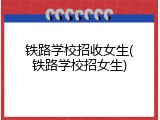 铁路学校招收女生(铁路学校招女生)