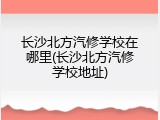 长沙北方汽修学校在哪里(长沙北方汽修学校地址)
