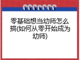 零基础想当幼师怎么搞(如何从零开始成为幼师)