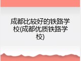 成都比较好的铁路学校(成都优质铁路学校)
