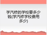 学汽修的学校要多少钱(学汽修学校费用多少)