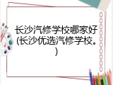 长沙汽修学校哪家好(长沙优选汽修学校。)