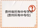 贵州省所有中专学校(贵州所有中专校)