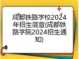 成都铁路学校2024年招生简章(成都铁路学院2024招生通知)