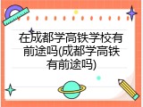 在成都学高铁学校有前途吗(成都学高铁有前途吗)