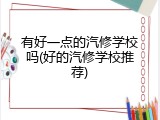 有好一点的汽修学校吗(好的汽修学校推荐)