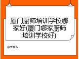 厦门厨师培训学校哪家好(厦门哪家厨师培训学校好)