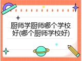 厨师学厨师哪个学校好(哪个厨师学校好)
