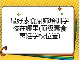 最好素食厨师培训学校在哪里(顶级素食烹饪学校位置)