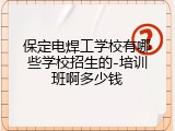 保定电焊工学校有哪些学校招生的-培训班啊多少钱