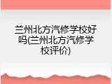 兰州北方汽修学校好吗(兰州北方汽修学校评价)