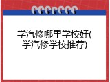 学汽修哪里学校好(学汽修学校推荐)