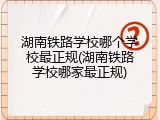 湖南铁路学校哪个学校最正规(湖南铁路学校哪家最正规)
