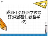 成都什么铁路学校最好(成都最佳铁路学校)