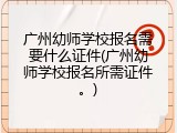 广州幼师学校报名需要什么证件(广州幼师学校报名所需证件。)