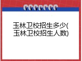 玉林卫校招生多少(玉林卫校招生人数)
