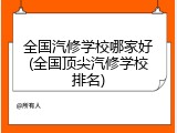全国汽修学校哪家好(全国顶尖汽修学校排名)
