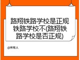 路翔铁路学校是正规铁路学校不(路翔铁路学校是否正规)