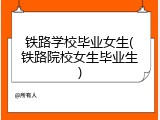 铁路学校毕业女生(铁路院校女生毕业生)