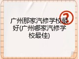 广州那家汽修学校最好(广州哪家汽修学校最佳)