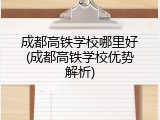 成都高铁学校哪里好(成都高铁学校优势解析)