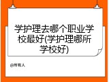 学护理去哪个职业学校最好(学护理哪所学校好)