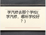 学汽修去那个学校(学汽修，哪所学校好？)