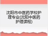沈阳市中医药学校护理专业(沈阳中医药护理课程)