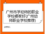 广州市学幼师的职业学校哪家好(广州幼师职业学校推荐)