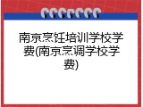 南京烹饪培训学校学费(南京烹调学校学费)