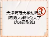 天津师范大学幼师分数线(天津师范大学幼师录取线)