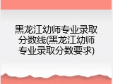 黑龙江幼师专业录取分数线(黑龙江幼师专业录取分数要求)