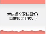 重庆哪个卫校最好(重庆顶尖卫校。)