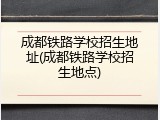 成都铁路学校招生地址(成都铁路学校招生地点)