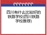 四川有什么比较好的铁路学校(四川铁路学校推荐)