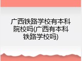广西铁路学校有本科院校吗(广西有本科铁路学校吗)