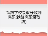 铁路学校录取分数线高职(铁路高职录取线)