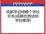 成都学幼师哪个学校好些(成都优质幼师学校推荐)