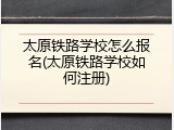 太原铁路学校怎么报名(太原铁路学校如何注册)
