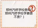郑州汽修学校贵吗(郑州汽修学校学费贵不贵？)