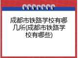 成都市铁路学校有哪几所(成都市铁路学校有哪些)