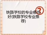 铁路学校的专业哪些好(铁路学校专业推荐)
