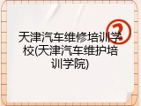 天津汽车维修培训学校(天津汽车维护培训学院)
