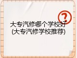 大专汽修哪个学校好(大专汽修学校推荐)