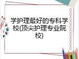 学护理最好的专科学校(顶尖护理专业院校)