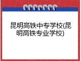昆明高铁中专学校(昆明高铁专业学校)