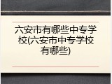 六安市有哪些中专学校(六安市中专学校有哪些)