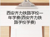 西安齐力铁路学校一年学费(西安齐力铁路学校学费)