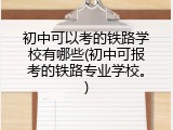 初中可以考的铁路学校有哪些(初中可报考的铁路专业学校。)